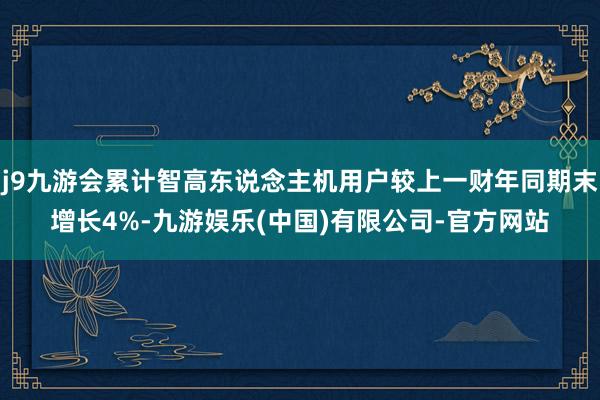 j9九游会累计智高东说念主机用户较上一财年同期末增长4%-九游娱乐(中国)有限公司-官方网站