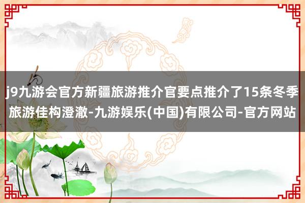 j9九游会官方新疆旅游推介官要点推介了15条冬季旅游佳构澄澈-九游娱乐(中国)有限公司-官方网站