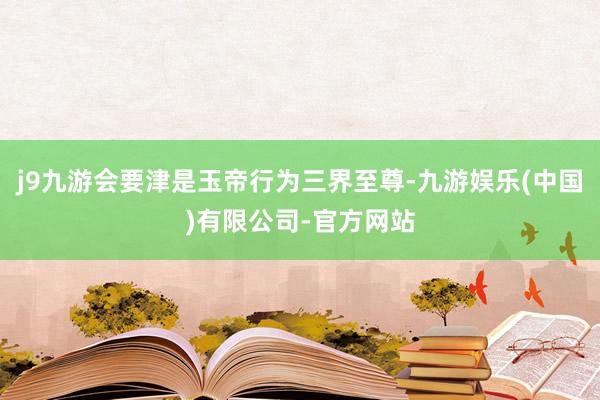 j9九游会要津是玉帝行为三界至尊-九游娱乐(中国)有限公司-官方网站