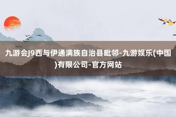 九游会J9西与伊通满族自治县毗邻-九游娱乐(中国)有限公司-官方网站