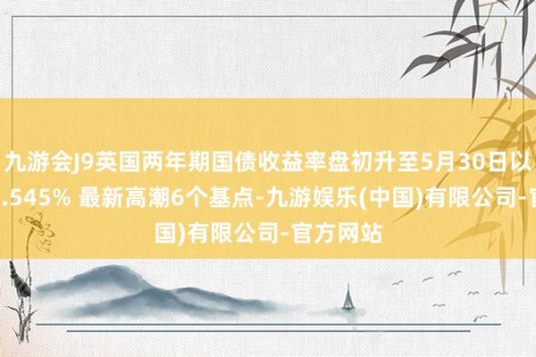 九游会J9英国两年期国债收益率盘初升至5月30日以来新高4.545% 最新高潮6个基点-九游娱乐(中国)有限公司-官方网站