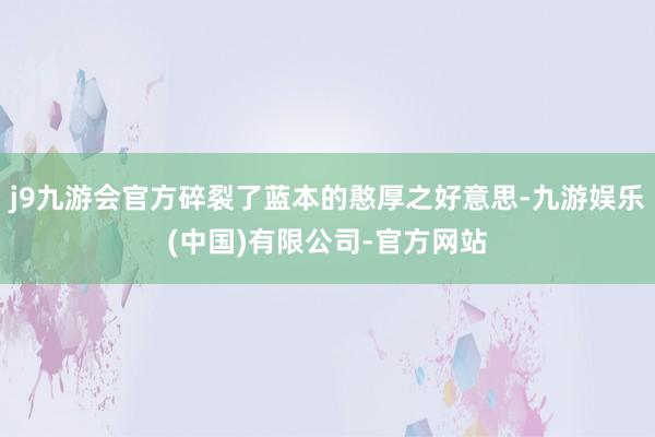 j9九游会官方碎裂了蓝本的憨厚之好意思-九游娱乐(中国)有限公司-官方网站