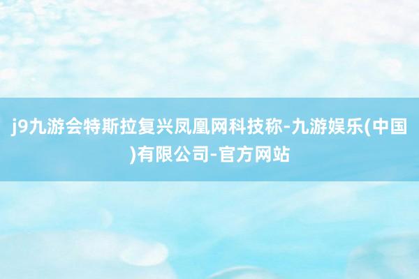 j9九游会特斯拉复兴凤凰网科技称-九游娱乐(中国)有限公司-官方网站