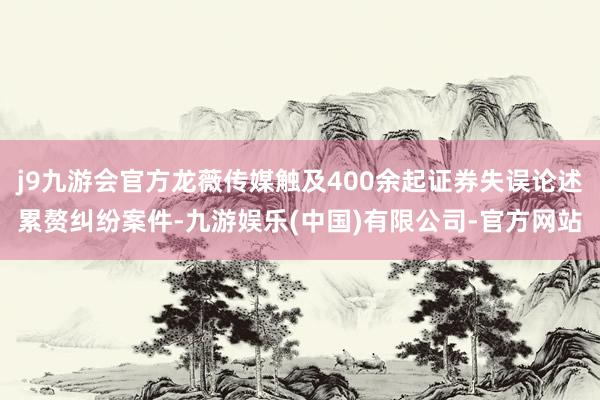 j9九游会官方龙薇传媒触及400余起证券失误论述累赘纠纷案件-九游娱乐(中国)有限公司-官方网站