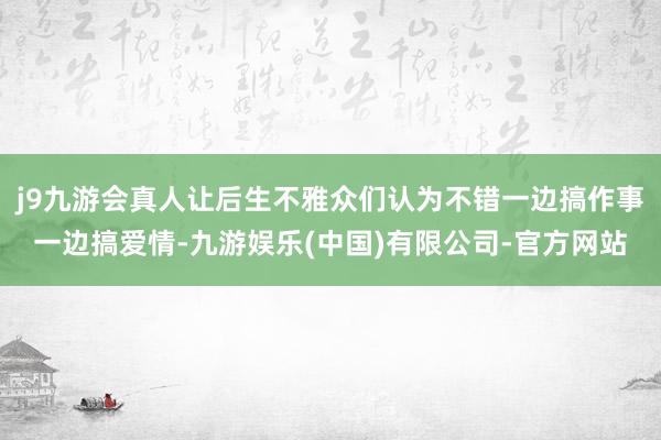 j9九游会真人让后生不雅众们认为不错一边搞作事一边搞爱情-九游娱乐(中国)有限公司-官方网站