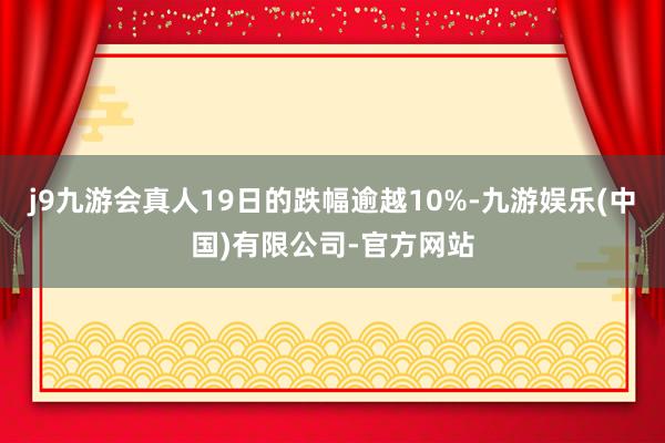 j9九游会真人19日的跌幅逾越10%-九游娱乐(中国)有限公司-官方网站