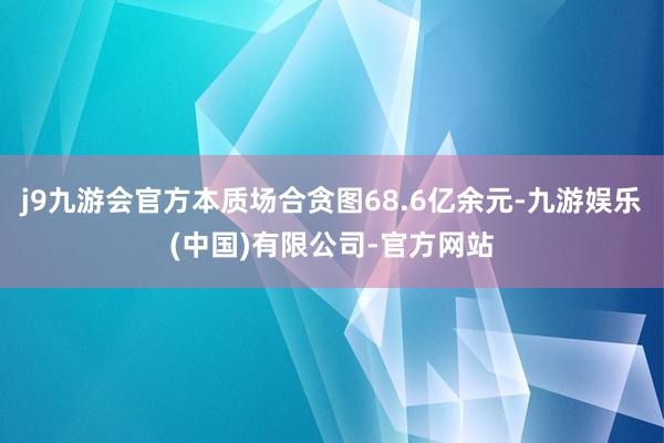 j9九游会官方本质场合贪图68.6亿余元-九游娱乐(中国)有限公司-官方网站