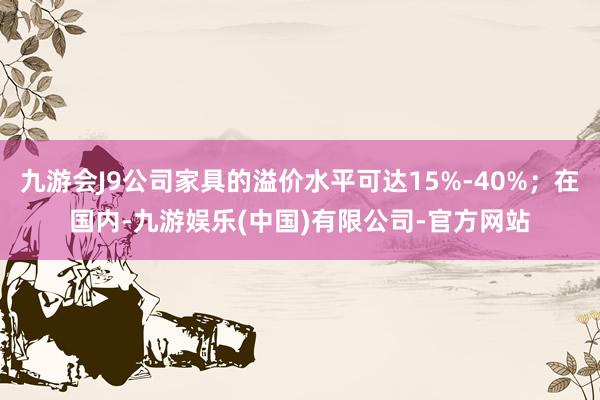 九游会J9公司家具的溢价水平可达15%-40%；在国内-九游娱乐(中国)有限公司-官方网站