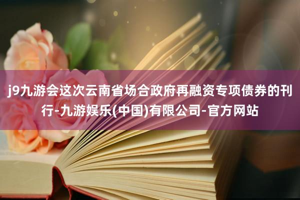 j9九游会这次云南省场合政府再融资专项债券的刊行-九游娱乐(中国)有限公司-官方网站