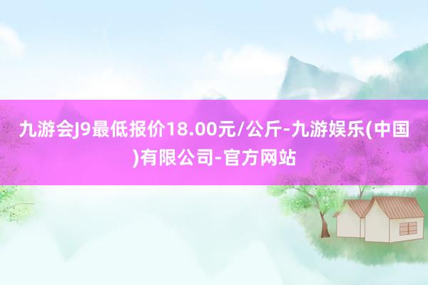 九游会J9最低报价18.00元/公斤-九游娱乐(中国)有限公司-官方网站