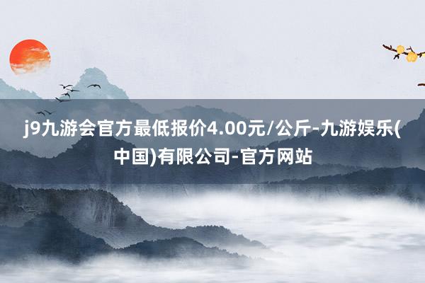 j9九游会官方最低报价4.00元/公斤-九游娱乐(中国)有限公司-官方网站