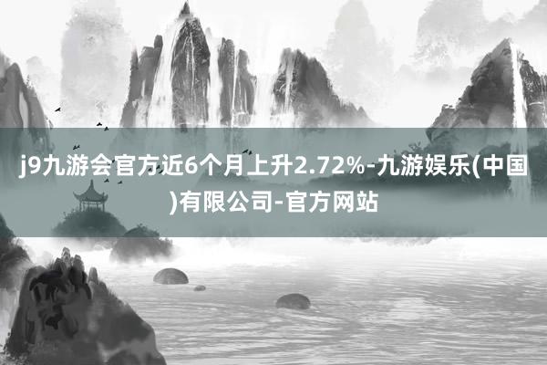 j9九游会官方近6个月上升2.72%-九游娱乐(中国)有限公司-官方网站