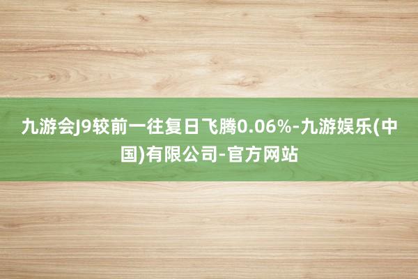 九游会J9较前一往复日飞腾0.06%-九游娱乐(中国)有限公司-官方网站