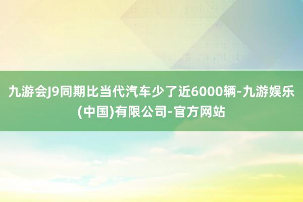 九游会J9同期比当代汽车少了近6000辆-九游娱乐(中国)有限公司-官方网站