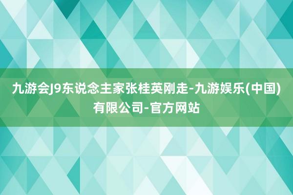 九游会J9东说念主家张桂英刚走-九游娱乐(中国)有限公司-官方网站