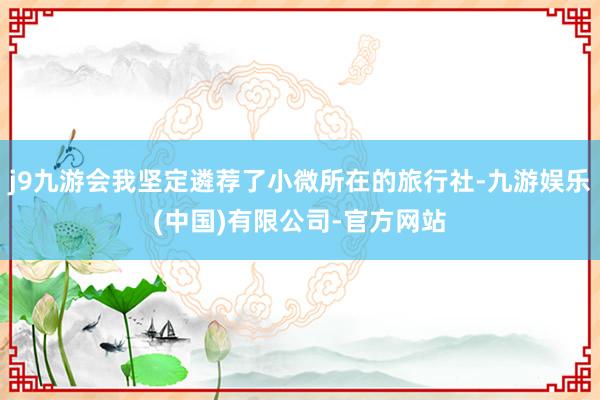 j9九游会我坚定遴荐了小微所在的旅行社-九游娱乐(中国)有限公司-官方网站