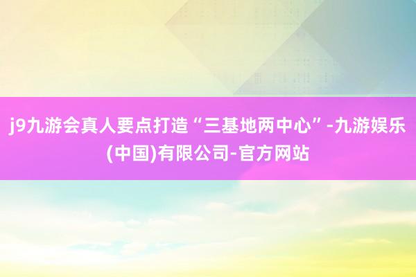 j9九游会真人要点打造“三基地两中心”-九游娱乐(中国)有限公司-官方网站