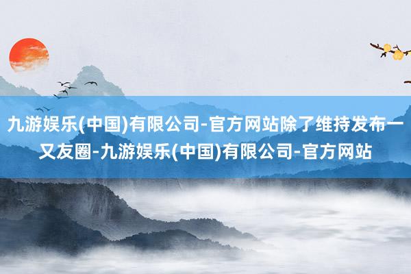 九游娱乐(中国)有限公司-官方网站除了维持发布一又友圈-九游娱乐(中国)有限公司-官方网站