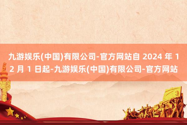 九游娱乐(中国)有限公司-官方网站自 2024 年 12 月 1 日起-九游娱乐(中国)有限公司-官方网站