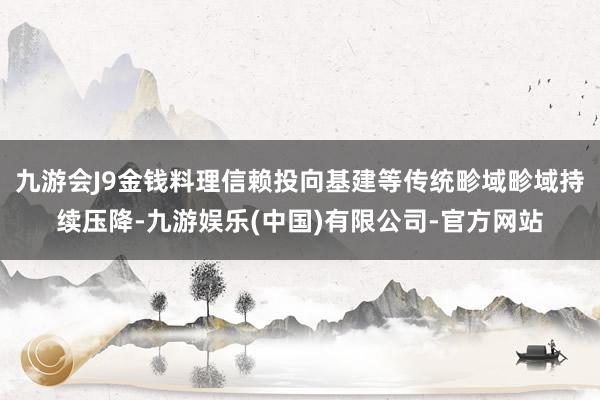 九游会J9金钱料理信赖投向基建等传统畛域畛域持续压降-九游娱乐(中国)有限公司-官方网站