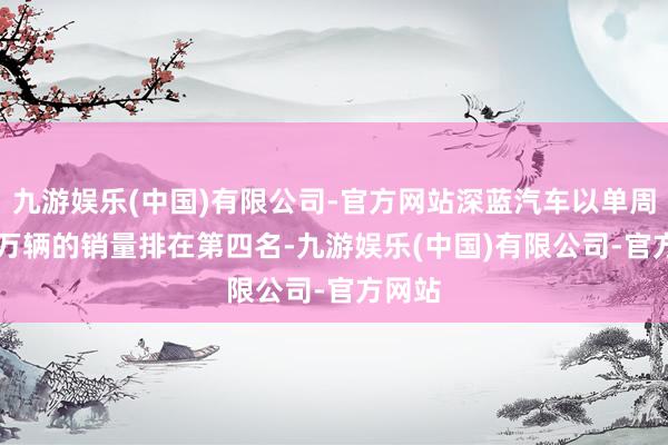 九游娱乐(中国)有限公司-官方网站深蓝汽车以单周0.68万辆的销量排在第四名-九游娱乐(中国)有限公司-官方网站