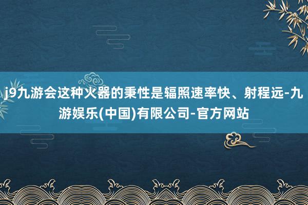 j9九游会这种火器的秉性是辐照速率快、射程远-九游娱乐(中国)有限公司-官方网站