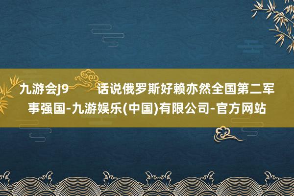 九游会J9        话说俄罗斯好赖亦然全国第二军事强国-九游娱乐(中国)有限公司-官方网站