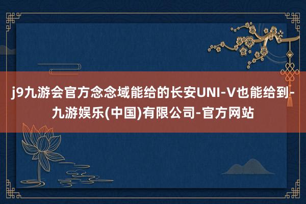 j9九游会官方念念域能给的长安UNI-V也能给到-九游娱乐(中国)有限公司-官方网站