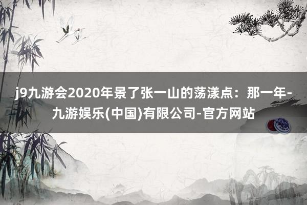 j9九游会2020年景了张一山的荡漾点：那一年-九游娱乐(中国)有限公司-官方网站