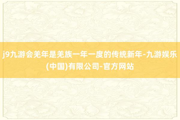 j9九游会羌年是羌族一年一度的传统新年-九游娱乐(中国)有限公司-官方网站