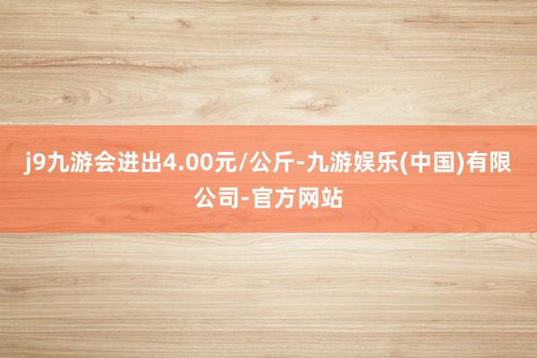 j9九游会进出4.00元/公斤-九游娱乐(中国)有限公司-官方网站