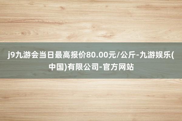 j9九游会当日最高报价80.00元/公斤-九游娱乐(中国)有限公司-官方网站