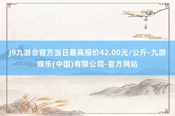 j9九游会官方当日最高报价42.00元/公斤-九游娱乐(中国)有限公司-官方网站