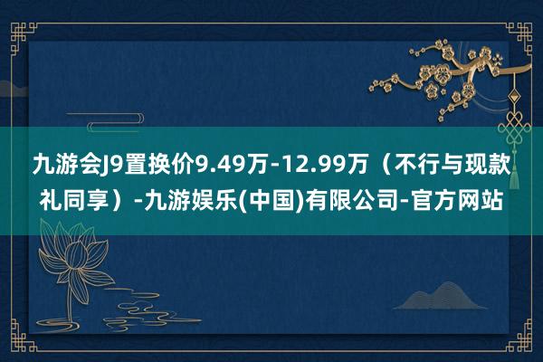 九游会J9置换价9.49万-12.99万（不行与现款礼同享）-九游娱乐(中国)有限公司-官方网站