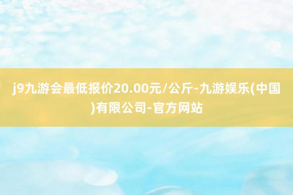 j9九游会最低报价20.00元/公斤-九游娱乐(中国)有限公司-官方网站