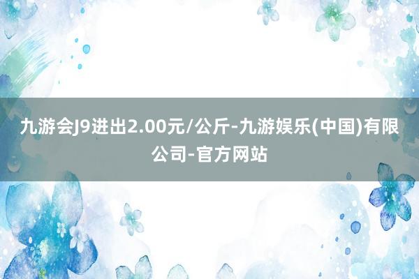 九游会J9进出2.00元/公斤-九游娱乐(中国)有限公司-官方网站