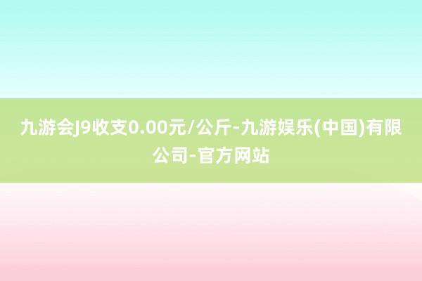 九游会J9收支0.00元/公斤-九游娱乐(中国)有限公司-官方网站