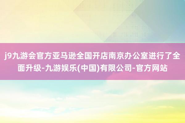 j9九游会官方亚马逊全国开店南京办公室进行了全面升级-九游娱乐(中国)有限公司-官方网站