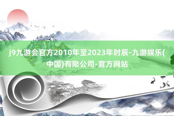 j9九游会官方2010年至2023年时辰-九游娱乐(中国)有限公司-官方网站