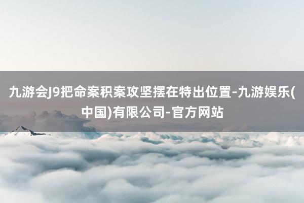 九游会J9把命案积案攻坚摆在特出位置-九游娱乐(中国)有限公司-官方网站