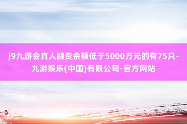 j9九游会真人融资余额低于5000万元的有75只-九游娱乐(中国)有限公司-官方网站