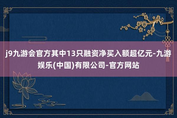 j9九游会官方其中13只融资净买入额超亿元-九游娱乐(中国)有限公司-官方网站