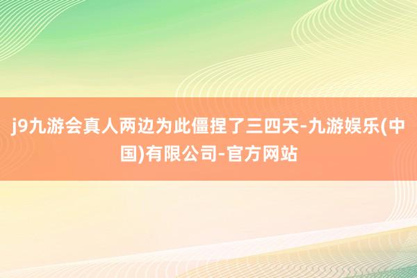 j9九游会真人两边为此僵捏了三四天-九游娱乐(中国)有限公司-官方网站