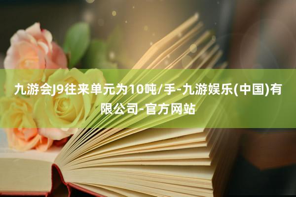 九游会J9往来单元为10吨/手-九游娱乐(中国)有限公司-官方网站