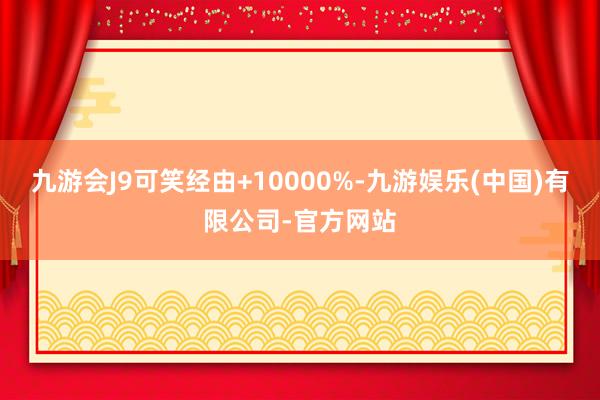 九游会J9可笑经由+10000%-九游娱乐(中国)有限公司-官方网站