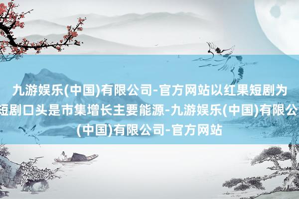 九游娱乐(中国)有限公司-官方网站以红果短剧为代表的免费短剧口头是市集增长主要能源-九游娱乐(中国)有限公司-官方网站