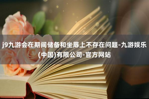 j9九游会在期间储备和坐蓐上不存在问题-九游娱乐(中国)有限公司-官方网站