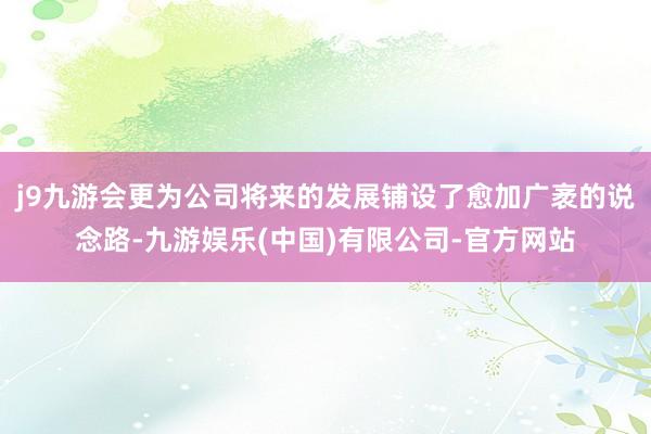 j9九游会更为公司将来的发展铺设了愈加广袤的说念路-九游娱乐(中国)有限公司-官方网站