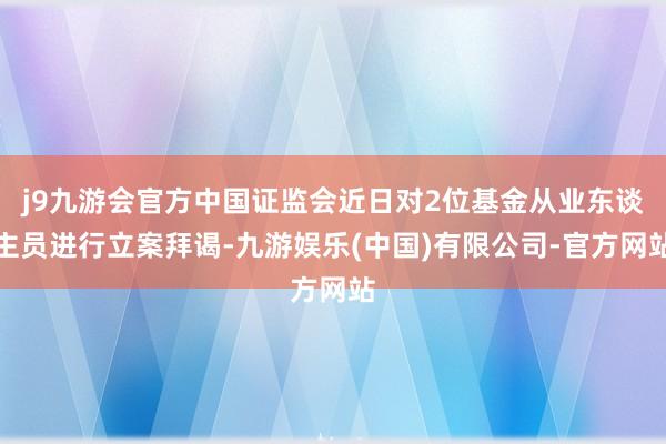 j9九游会官方中国证监会近日对2位基金从业东谈主员进行立案拜谒-九游娱乐(中国)有限公司-官方网站