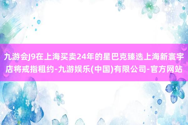 九游会J9在上海买卖24年的星巴克臻选上海新寰宇店将戒指租约-九游娱乐(中国)有限公司-官方网站